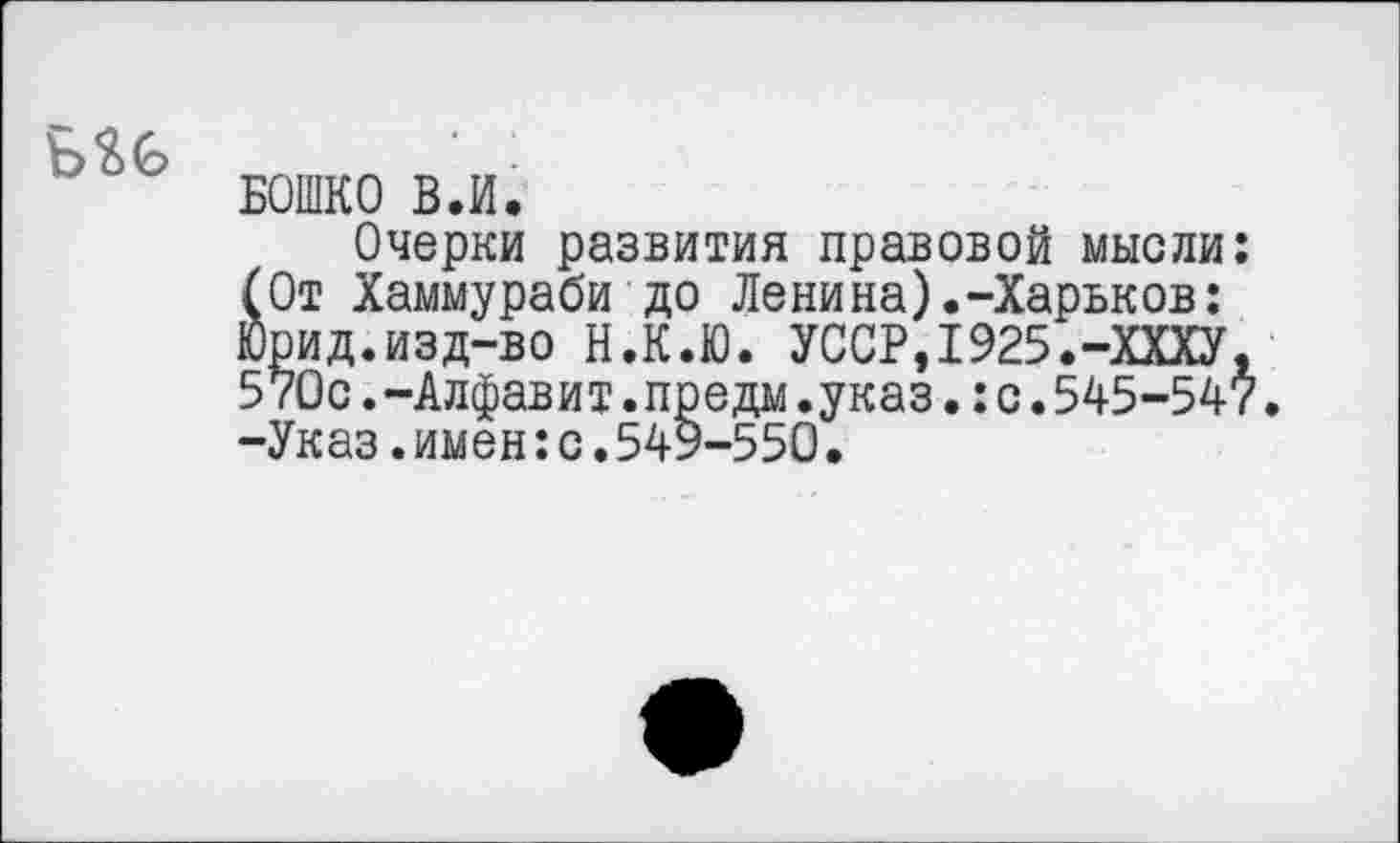 ﻿Б$Б
БОШКО ВЛ.
Очерки развития правовой мысли: (От Хаммураби до Ленина).-Харьков: Юрид.изд-во Н.К.Ю. УССР,1925.-ХХХУ, 570с.-Алфавит.предм.указ.:с.545-547 -Указ.имен:с.549-550.